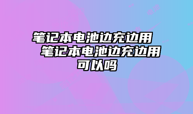 筆記本電池邊充邊用 筆記本電池邊充邊用可以嗎
