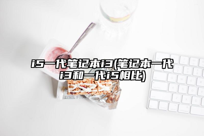 i5一代筆記本i3(筆記本一代i3和一代i5相比)