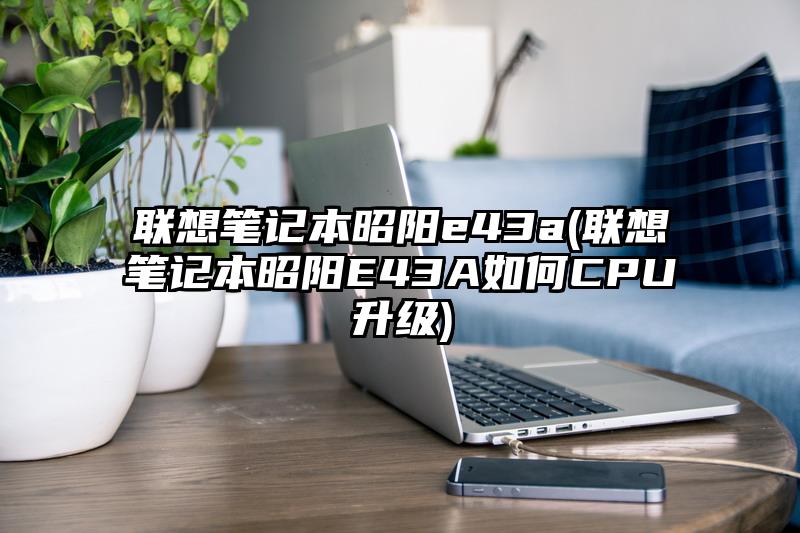 聯想筆記本昭陽e43a(聯想筆記本昭陽E43A如何CPU升級)
