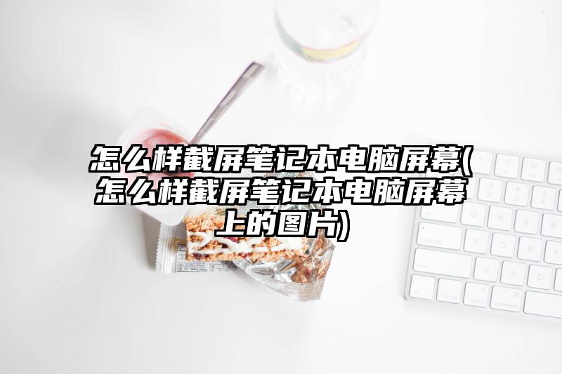 怎么樣截屏筆記本電腦屏幕(怎么樣截屏筆記本電腦屏幕上的圖片)