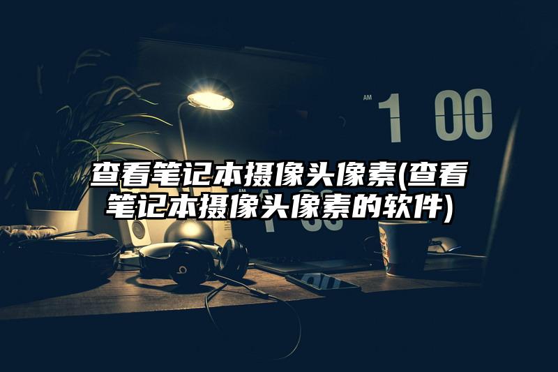 查看筆記本攝像頭像素(查看筆記本攝像頭像素的軟件)