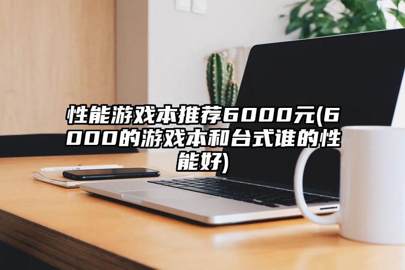 性能游戲本推薦6000元(6000的游戲本和臺式誰的性能好)