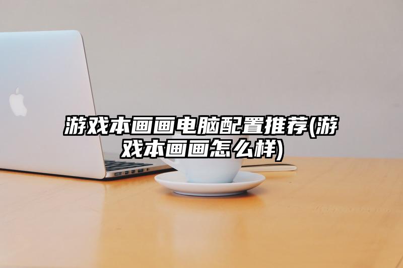 游戲本畫畫電腦配置推薦(游戲本畫畫怎么樣)