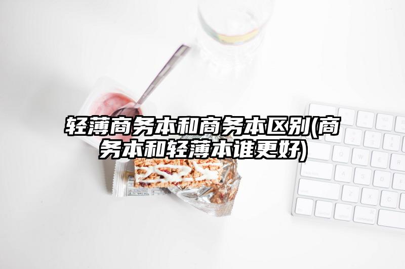 輕薄商務(wù)本和商務(wù)本區(qū)別(商務(wù)本和輕薄本誰更好)