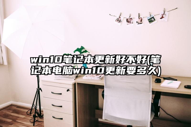 win10筆記本更新好不好(筆記本電腦win10更新要多久)