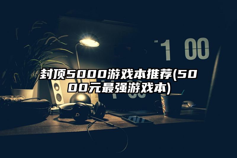封頂5000游戲本推薦(5000元最強(qiáng)游戲本)
