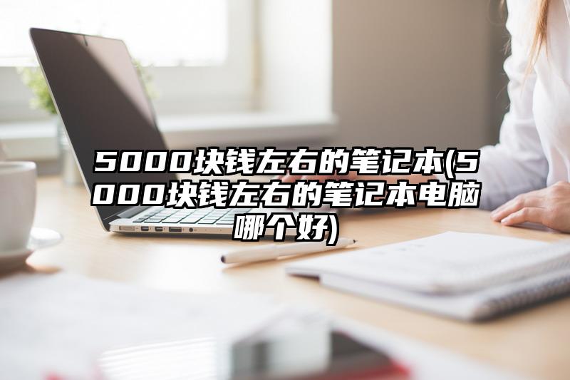 5000塊錢左右的筆記本(5000塊錢左右的筆記本電腦哪個好)