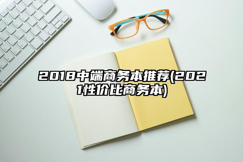 2018中端商務本推薦(2021性價比商務本)