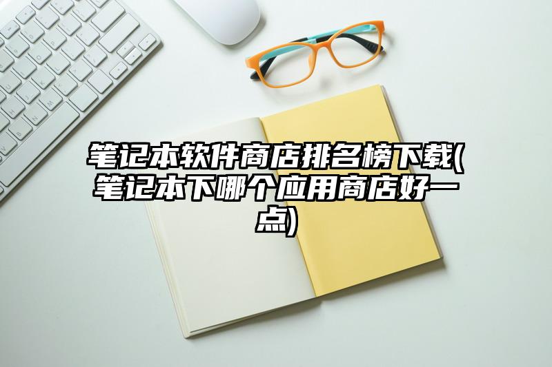 筆記本軟件商店排名榜下載(筆記本下哪個應用商店好一點)