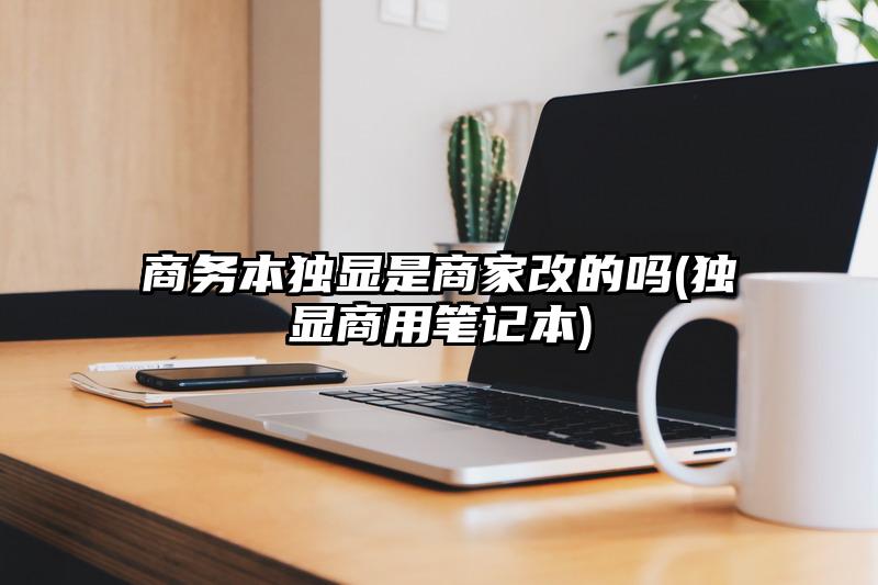 商務本獨顯是商家改的嗎(獨顯商用筆記本)
