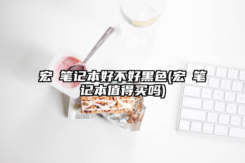宏碁筆記本好不好黑色(宏碁筆記本值得買嗎)
