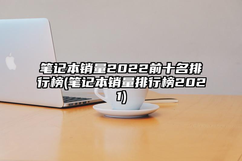 筆記本銷量2022前十名排行榜(筆記本銷量排行榜2021)