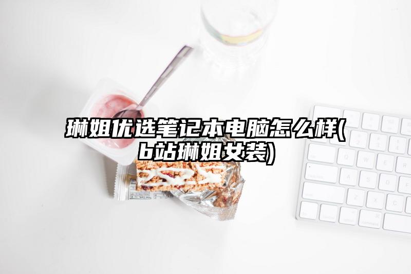 琳姐優選筆記本電腦怎么樣(b站琳姐女裝)