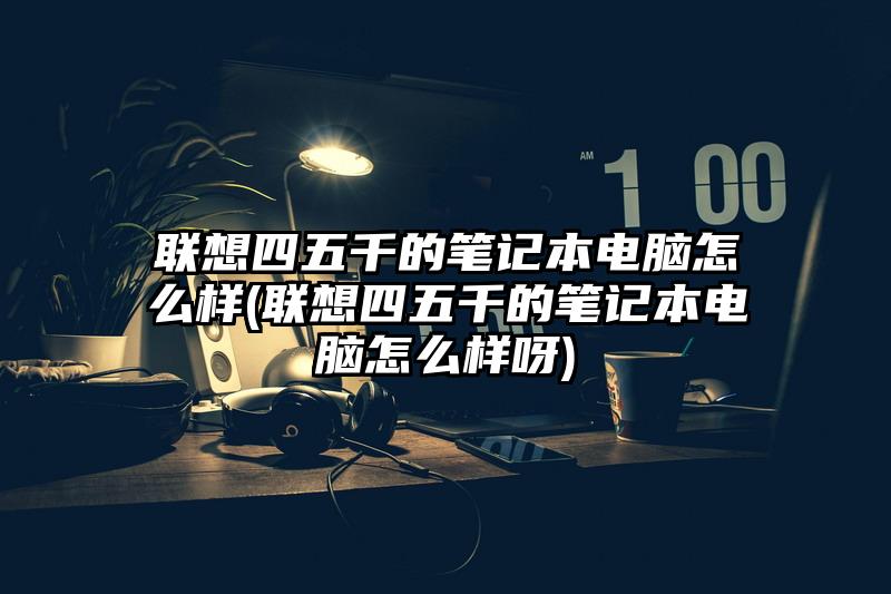 聯想四五千的筆記本電腦怎么樣(聯想四五千的筆記本電腦怎么樣呀)