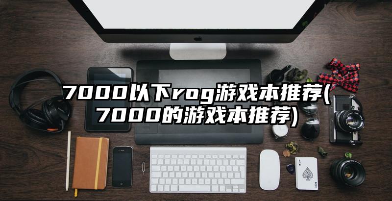 7000以下rog游戲本推薦(7000的游戲本推薦)