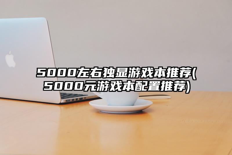 5000左右獨顯游戲本推薦(5000元游戲本配置推薦)