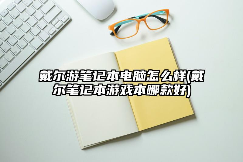 戴爾游筆記本電腦怎么樣(戴爾筆記本游戲本哪款好)