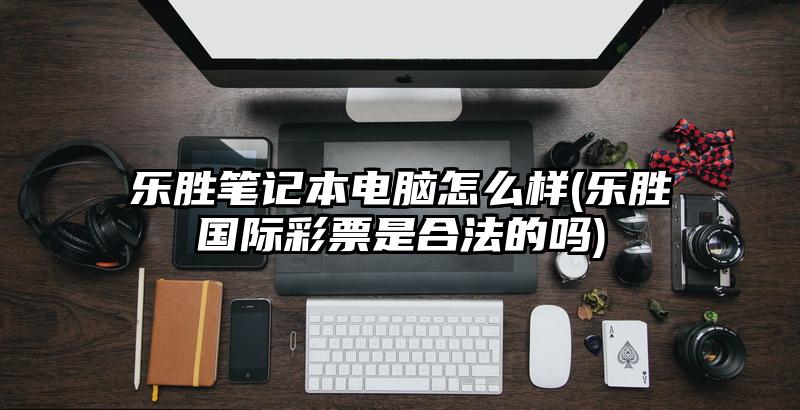 樂勝筆記本電腦怎么樣(樂勝國際彩票是合法的嗎)