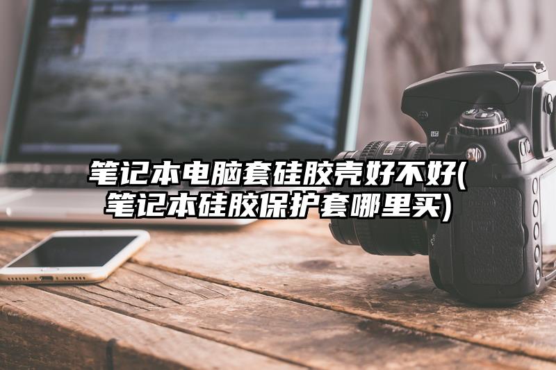 筆記本電腦套硅膠殼好不好(筆記本硅膠保護(hù)套哪里買)