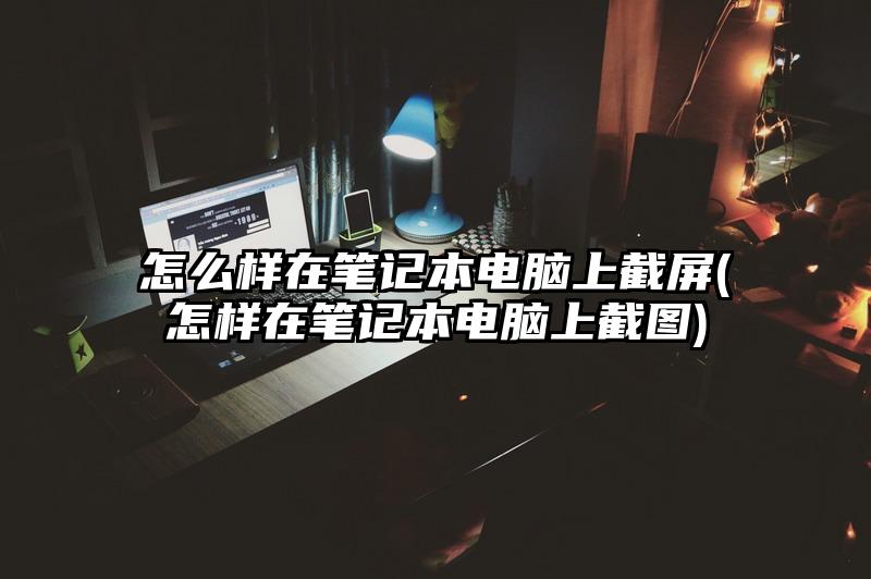 怎么樣在筆記本電腦上截屏(怎樣在筆記本電腦上截圖)