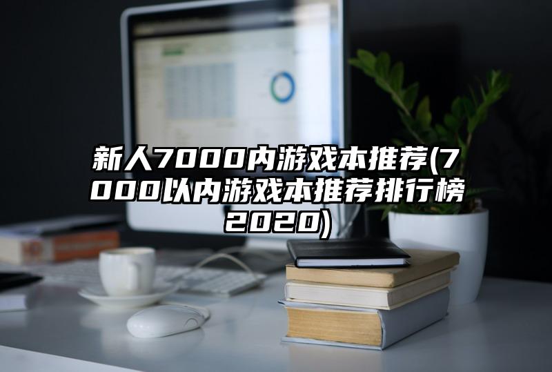 新人7000內(nèi)游戲本推薦(7000以內(nèi)游戲本推薦排行榜2020)