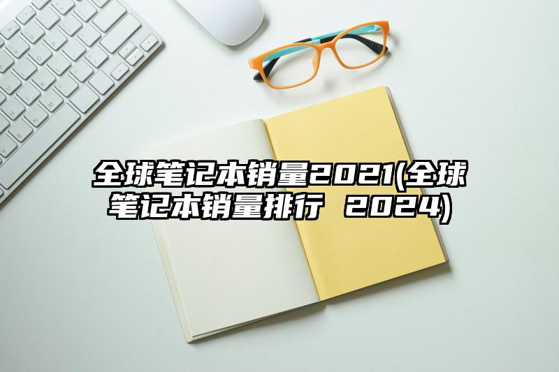 全球筆記本銷量2021(全球筆記本銷量排行 2024)
