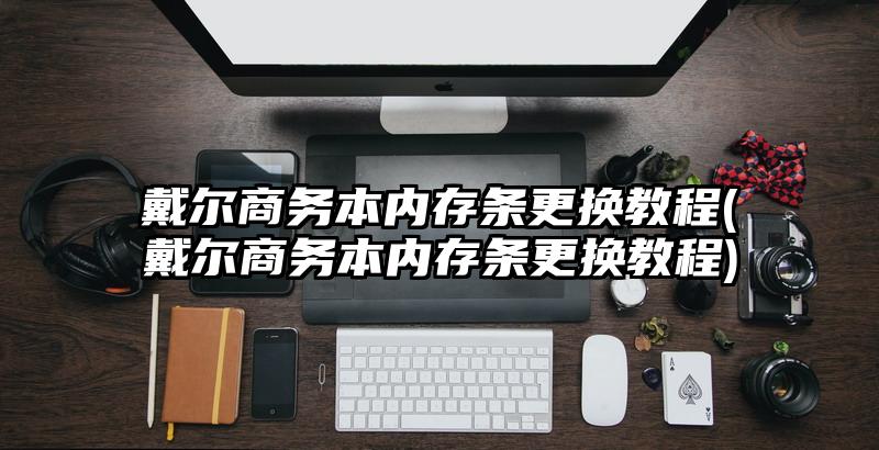 戴爾商務本內存條更換教程(戴爾商務本內存條更換教程)