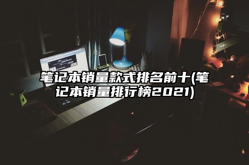 筆記本銷量款式排名前十(筆記本銷量排行榜2021)