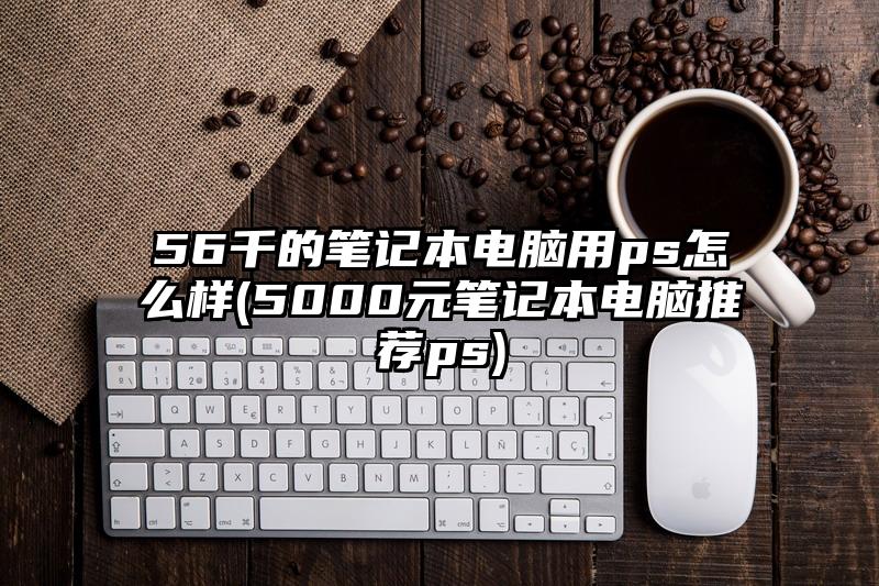 56千的筆記本電腦用ps怎么樣(5000元筆記本電腦推薦ps)