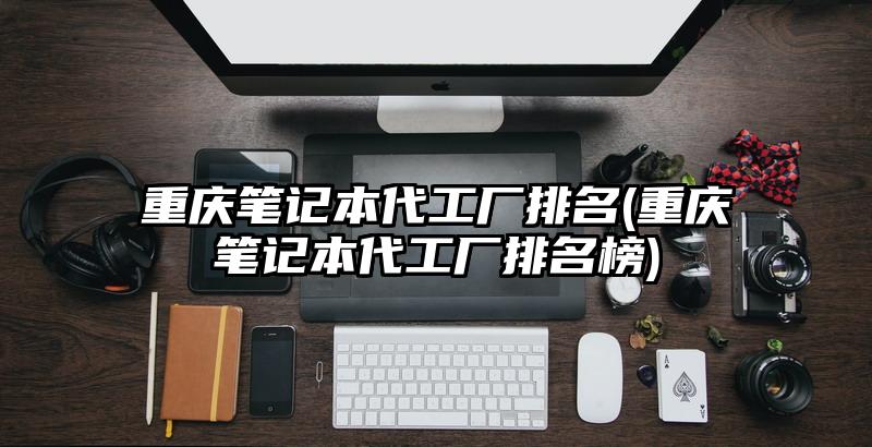 重慶筆記本代工廠排名(重慶筆記本代工廠排名榜)