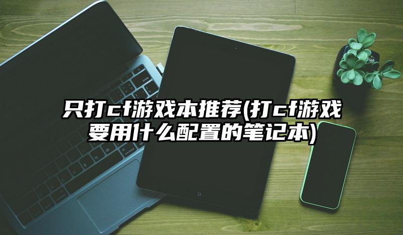 只打cf游戲本推薦(打cf游戲要用什么配置的筆記本)