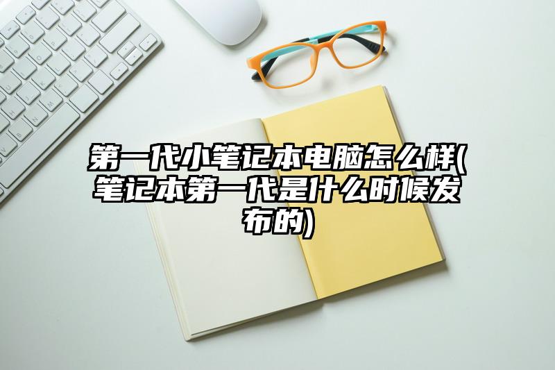 第一代小筆記本電腦怎么樣(筆記本第一代是什么時候發(fā)布的)