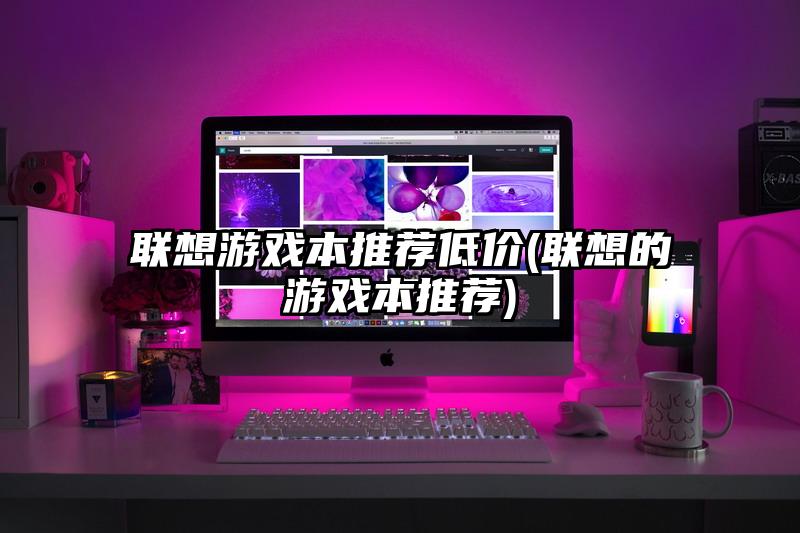 聯(lián)想游戲本推薦低價(聯(lián)想的游戲本推薦)