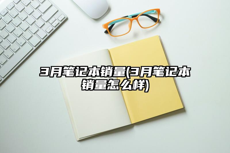 3月筆記本銷量(3月筆記本銷量怎么樣)
