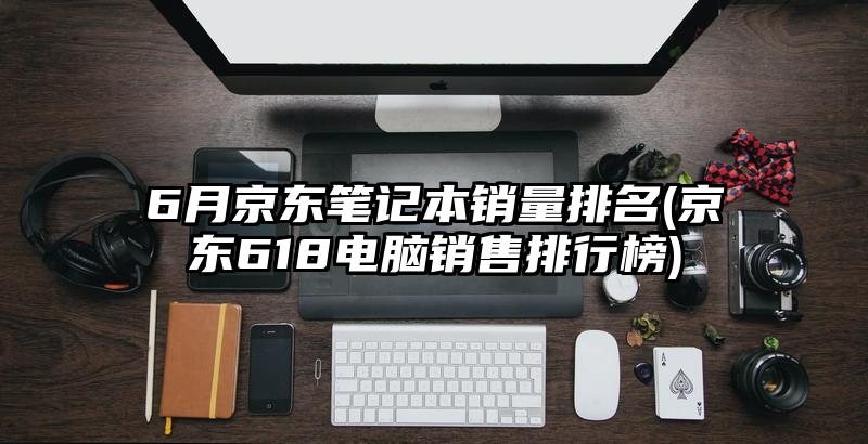 6月京東筆記本銷量排名(京東618電腦銷售排行榜)