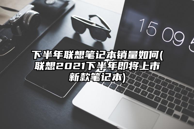 下半年聯想筆記本銷量如何(聯想2021下半年即將上市新款筆記本)