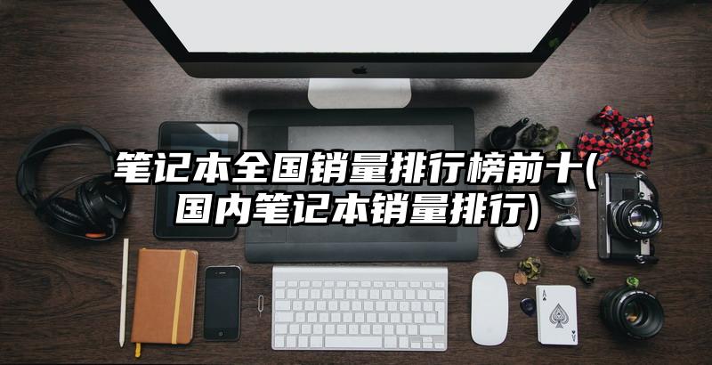 筆記本全國銷量排行榜前十(國內筆記本銷量排行)