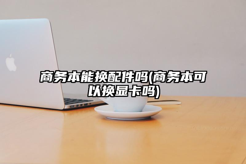 商務(wù)本能換配件嗎(商務(wù)本可以換顯卡嗎)