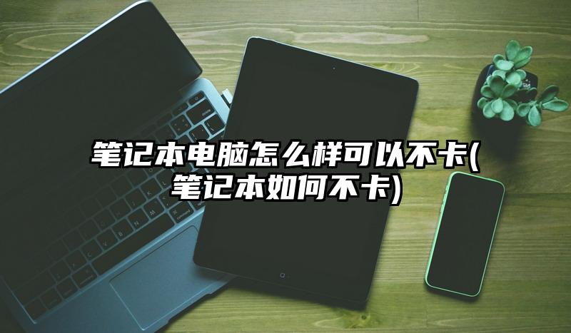 筆記本電腦怎么樣可以不卡(筆記本如何不卡)