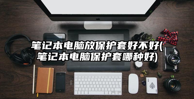 筆記本電腦放保護(hù)套好不好(筆記本電腦保護(hù)套哪種好)