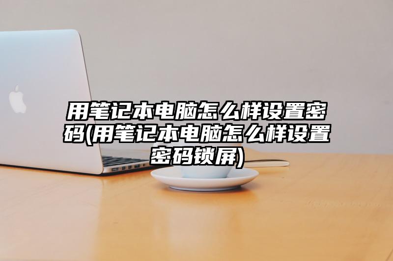 用筆記本電腦怎么樣設置密碼(用筆記本電腦怎么樣設置密碼鎖屏)