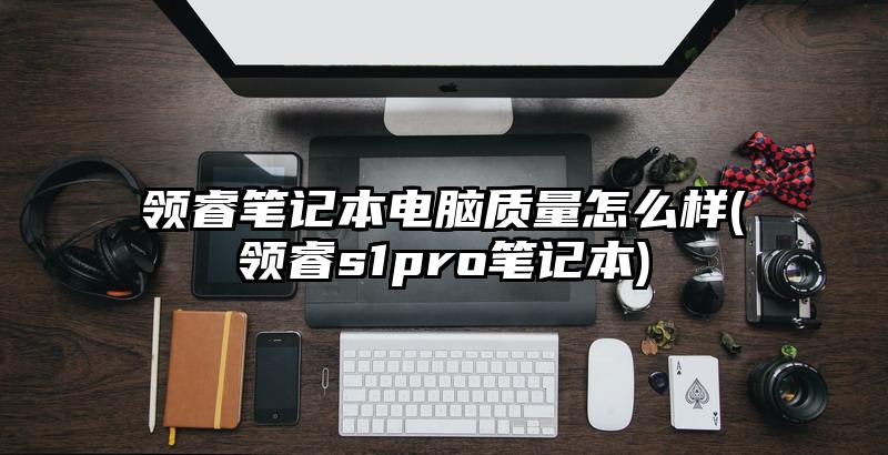 領(lǐng)睿筆記本電腦質(zhì)量怎么樣(領(lǐng)睿s1pro筆記本)
