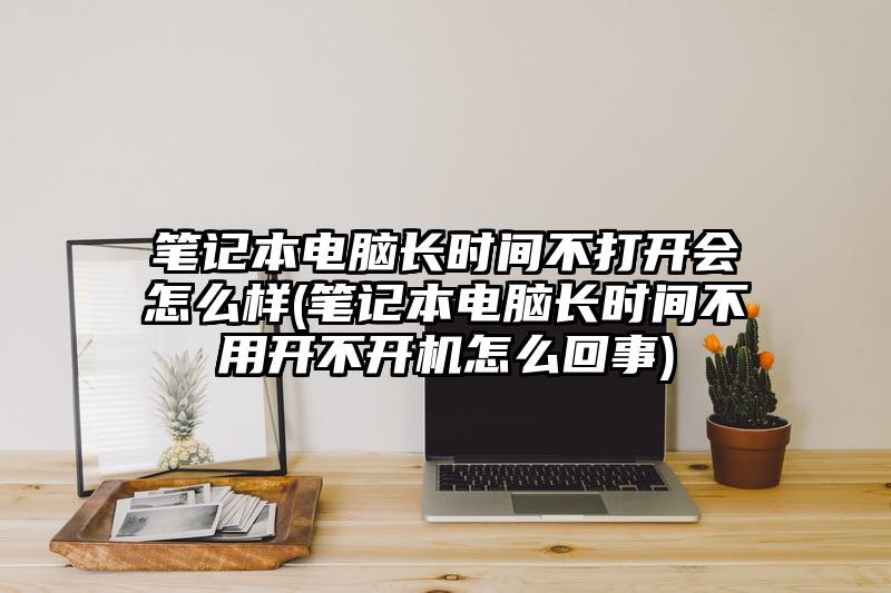 筆記本電腦長(zhǎng)時(shí)間不打開會(huì)怎么樣(筆記本電腦長(zhǎng)時(shí)間不用開不開機(jī)怎么回事)