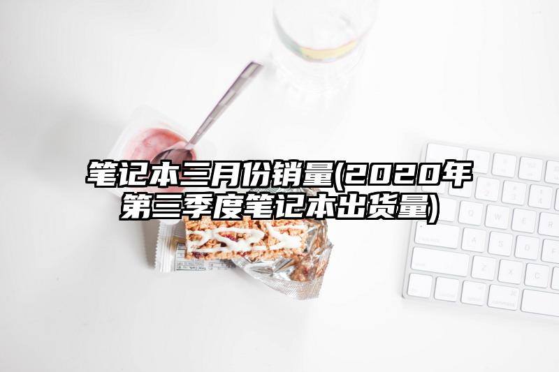 筆記本三月份銷量(2020年第三季度筆記本出貨量)